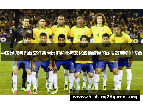 中国足球与巴西交往背后历史渊源与文化激情碰撞的深度故事精彩传奇